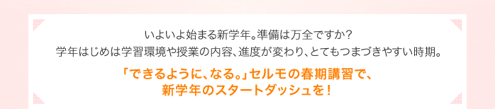 いよいよ始まる新学年。準備は万全ですか？学年はじめは学習環境や授業の内容、進度が変わり、とてもつまづきやすい時期。「できるように、なる。」セルモの春期講習で、新学年のスタートダッシュを！