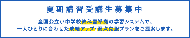 夏期講習受講生募集中｜全国公立小中学校教科書準拠の学習システムで、一人ひとりに合わせた成績アップ・弱点克服プランをご提案します。